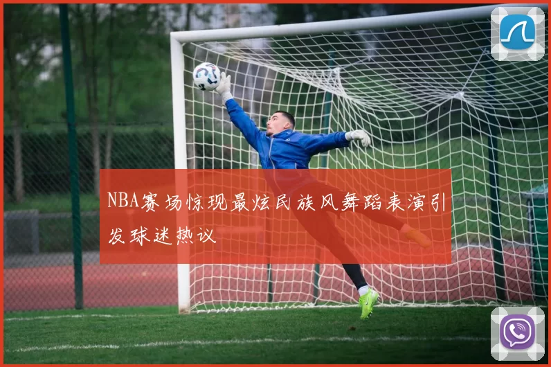 NBA赛场惊现最炫民族风舞蹈表演引发球迷热议