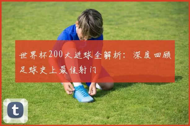 世界杯200大进球全解析:深度回顾足球史上最佳射门
