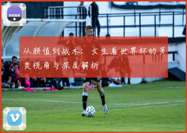 从颜值到战术:女生看世界杯的另类视角与深度解析