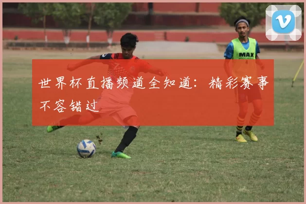 世界杯直播频道全知道：精彩赛事不容错过