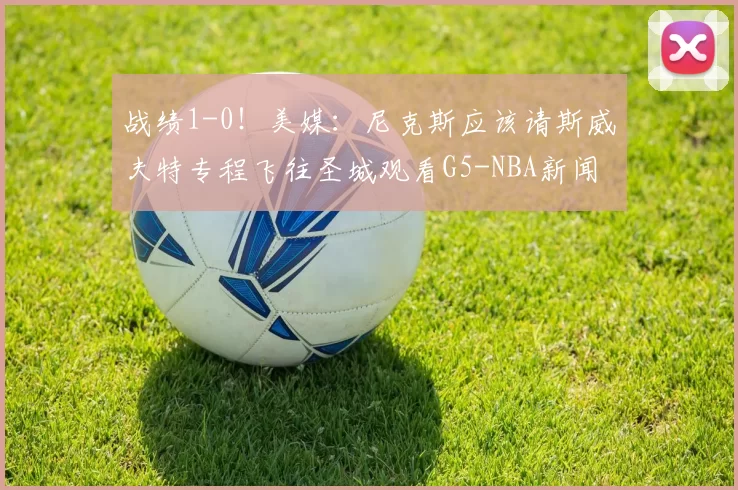 战绩1-0！美媒：尼克斯应该请斯威夫特专程飞往圣城观看G5-NBA新闻