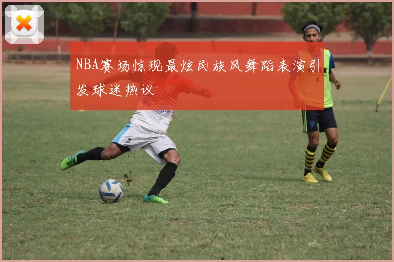 NBA赛场惊现最炫民族风舞蹈表演引发球迷热议