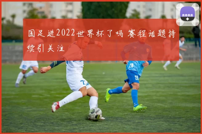国足进2022世界杯了吗 赛程话题持续引关注