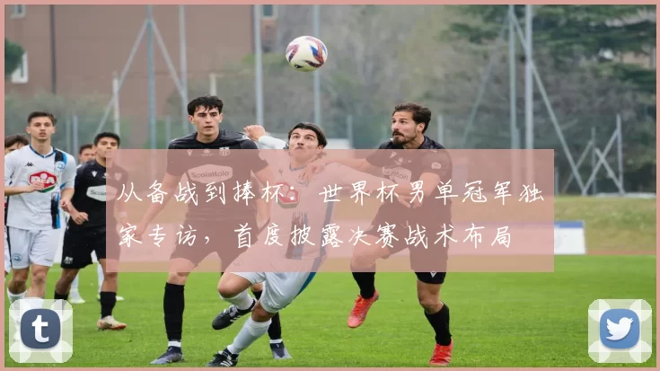 从备战到捧杯:世界杯男单冠军独家专访,首度披露决赛战术布局