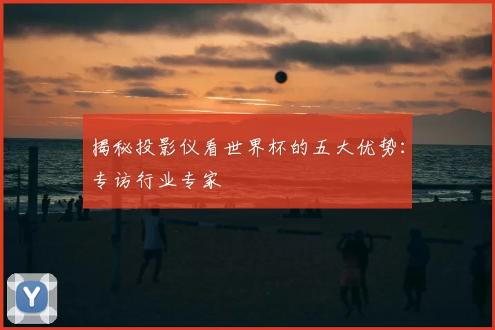 揭秘投影仪看世界杯的五大优势:专访行业专家