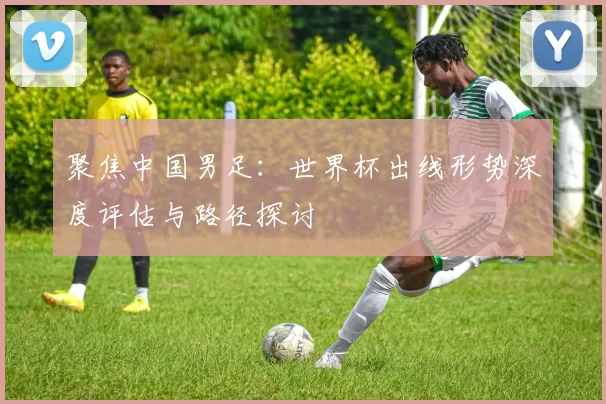 聚焦中国男足:世界杯出线形势深度评估与路径探讨