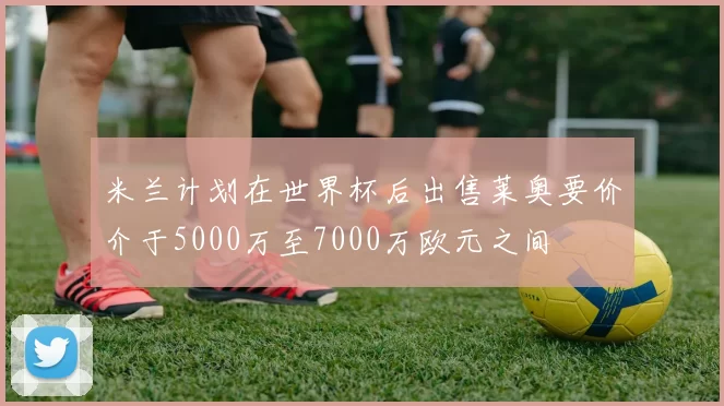 米兰计划在世界杯后出售莱奥要价介于5000万至7000万欧元之间