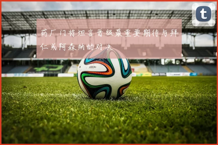 药厂门将坦言晋级最重要期待与拜仁或阿森纳的对决