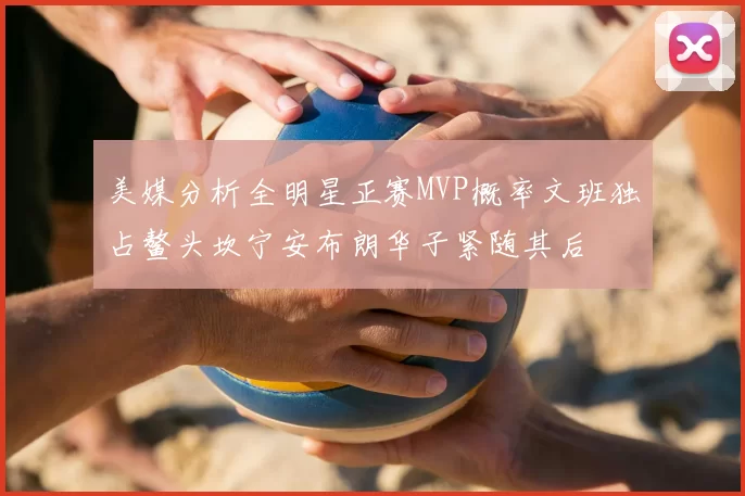 美媒分析全明星正赛MVP概率文班独占鳌头坎宁安布朗华子紧随其后