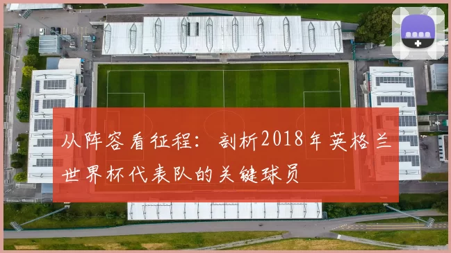 从阵容看征程:剖析2018年英格兰世界杯代表队的关键球员