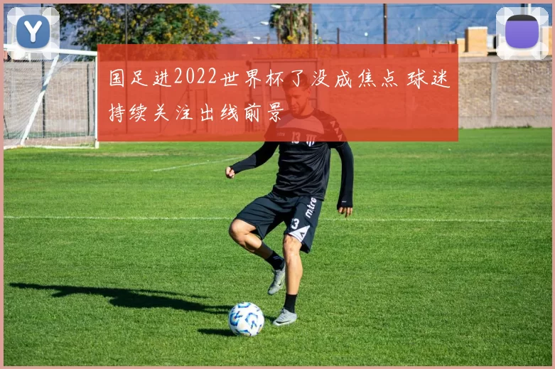 国足进2022世界杯了没成焦点 球迷持续关注出线前景