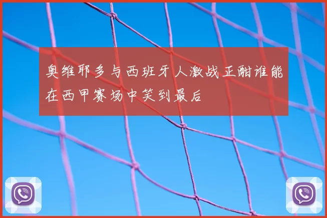 奥维耶多与西班牙人激战正酣谁能在西甲赛场中笑到最后