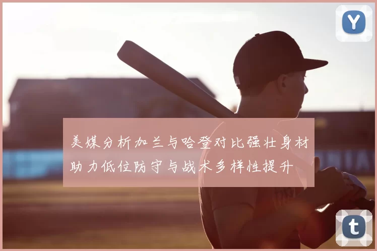 美媒分析加兰与哈登对比强壮身材助力低位防守与战术多样性提升