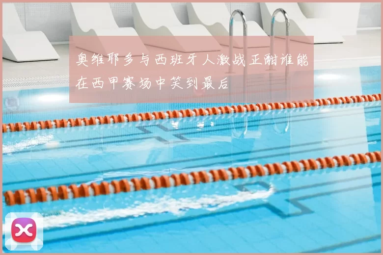 奥维耶多与西班牙人激战正酣谁能在西甲赛场中笑到最后