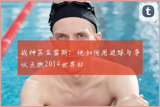 战神苏亚雷斯:他如何用进球与争议点燃2014世界杯