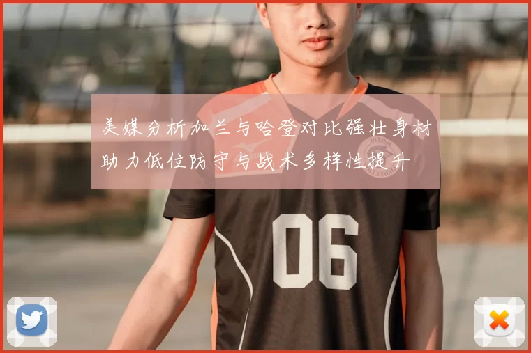 美媒分析加兰与哈登对比强壮身材助力低位防守与战术多样性提升