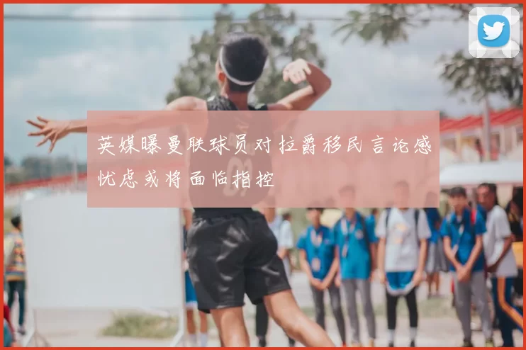英媒曝曼联球员对拉爵移民言论感忧虑或将面临指控