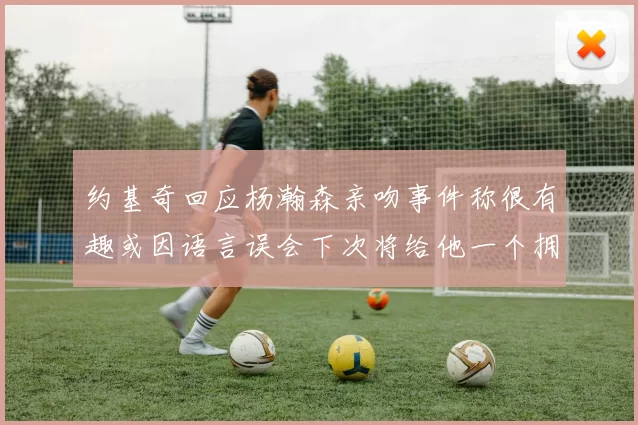 约基奇回应杨瀚森亲吻事件称很有趣或因语言误会下次将给他一个拥抱