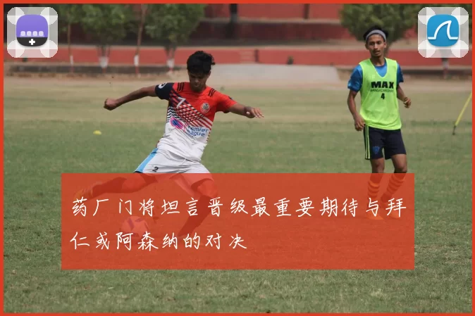 药厂门将坦言晋级最重要期待与拜仁或阿森纳的对决