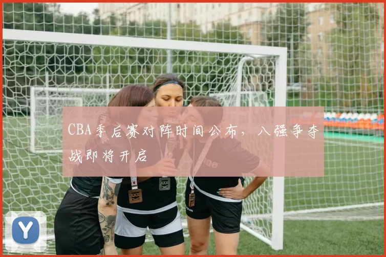 CBA季后赛对阵时间公布,八强争夺战即将开启