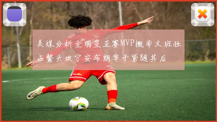 美媒分析全明星正赛MVP概率文班独占鳌头坎宁安布朗华子紧随其后