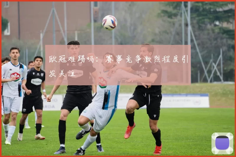 欧冠难踢吗:赛事竞争激烈程度引发关注