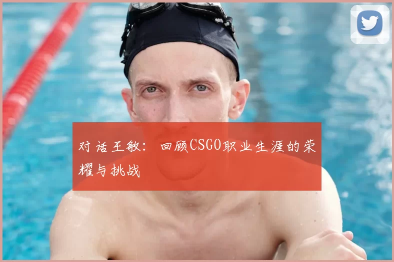 对话王敏:回顾CSGO职业生涯的荣耀与挑战