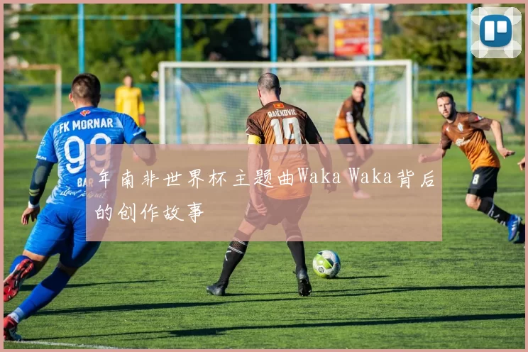 年南非世界杯主题曲Waka Waka背后的创作故事