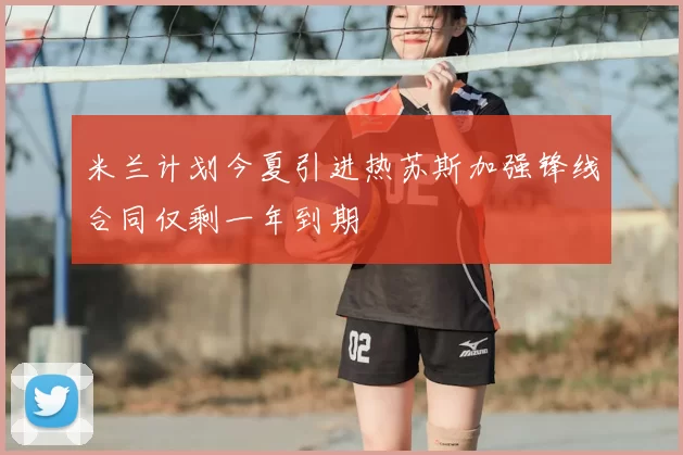 米兰计划今夏引进热苏斯加强锋线合同仅剩一年到期