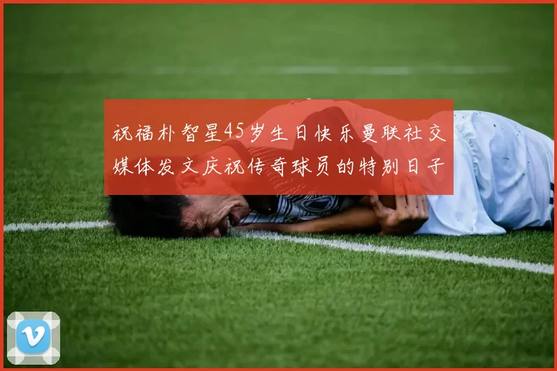 祝福朴智星45岁生日快乐曼联社交媒体发文庆祝传奇球员的特别日子