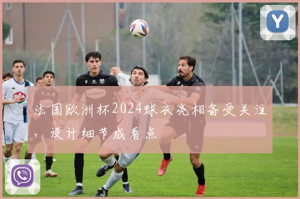 法国欧洲杯2024球衣亮相备受关注，设计细节成看点