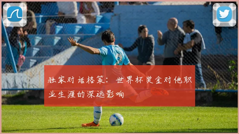 独家对话格策:世界杯奖金对他职业生涯的深远影响