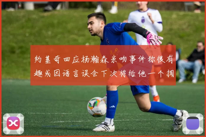约基奇回应杨瀚森亲吻事件称很有趣或因语言误会下次将给他一个拥抱