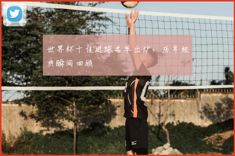 世界杯十佳进球名单出炉,历年经典瞬间回顾