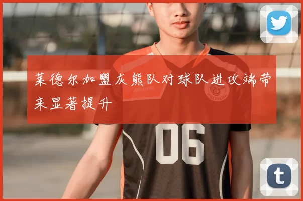 莱德尔加盟灰熊队对球队进攻端带来显著提升