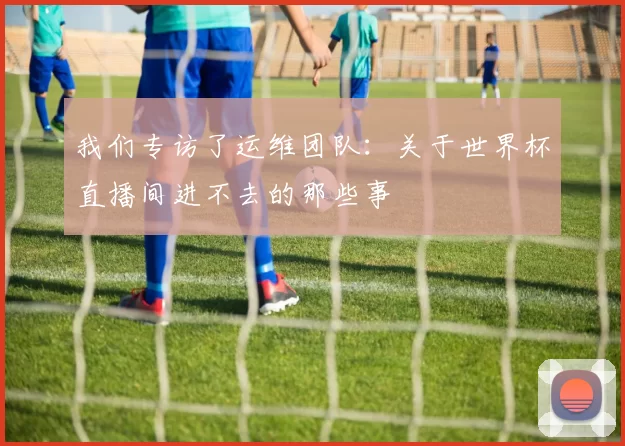 我们专访了运维团队：关于世界杯直播间进不去的那些事