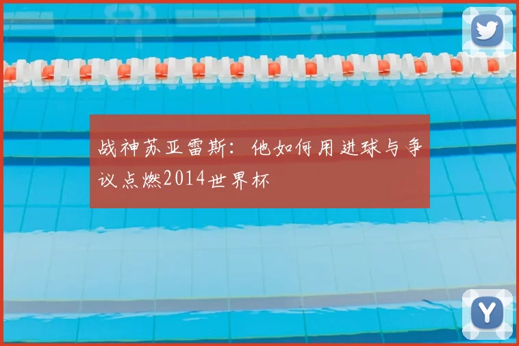 战神苏亚雷斯:他如何用进球与争议点燃2014世界杯