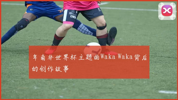 年南非世界杯主题曲Waka Waka背后的创作故事