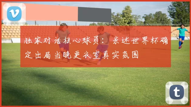 独家对话核心球员：亲述世界杯确定出局当晚更衣室真实氛围