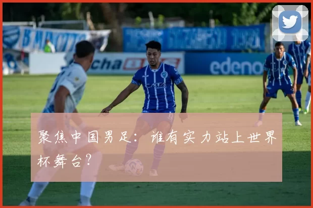 聚焦中国男足：谁有实力站上世界杯舞台？