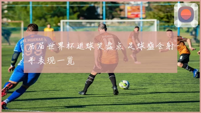 历届世界杯进球奖盘点 足球盛会射手表现一览