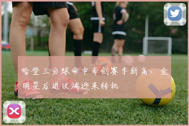 哈登三分球命中率创赛季新高,全明星后进攻端迎来转机