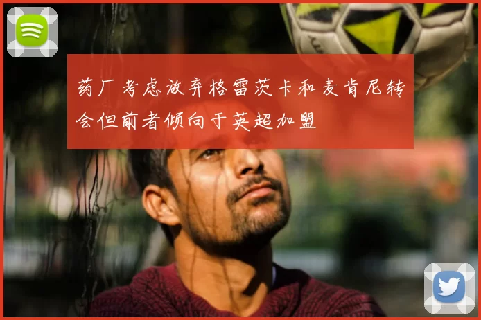 药厂考虑放弃格雷茨卡和麦肯尼转会但前者倾向于英超加盟