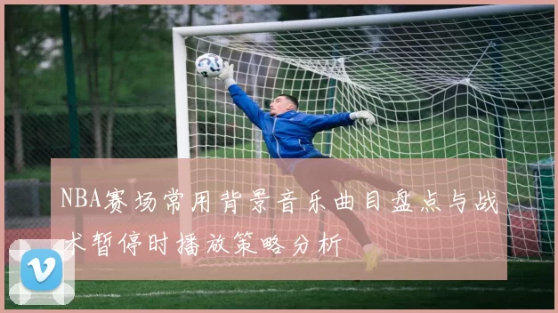 NBA赛场常用背景音乐曲目盘点与战术暂停时播放策略分析